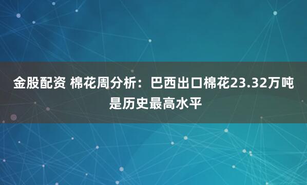 金股配资 棉花周分析：巴西出口棉花23.32万吨 是历史最高水平