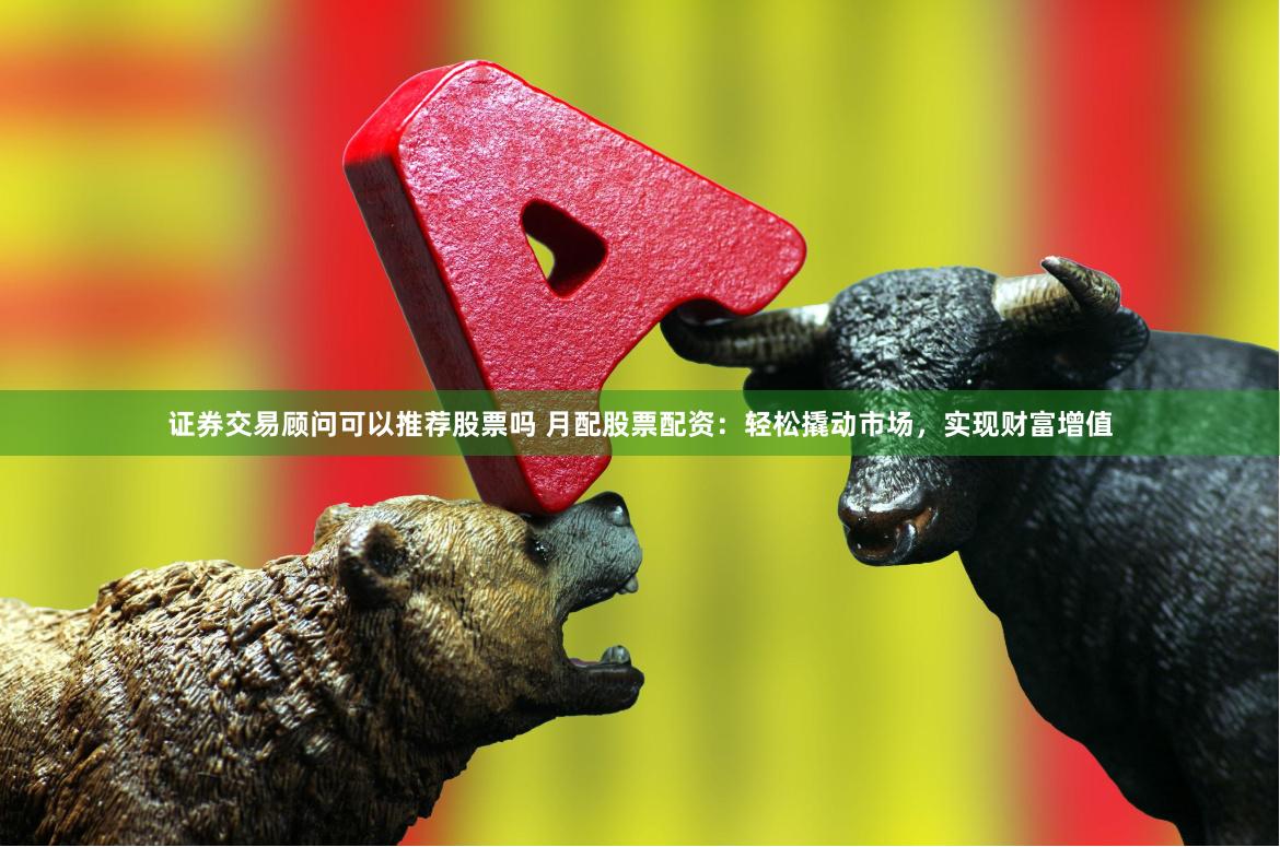 证券交易顾问可以推荐股票吗 月配股票配资：轻松撬动市场，实现财富增值