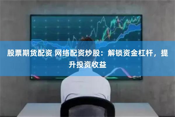 股票期货配资 网络配资炒股：解锁资金杠杆，提升投资收益
