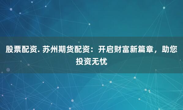 股票配资. 苏州期货配资：开启财富新篇章，助您投资无忧