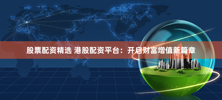 股票配资精选 港股配资平台：开启财富增值新篇章