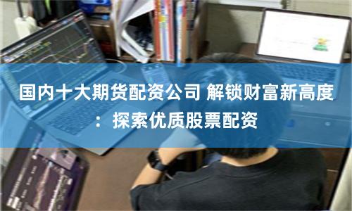 国内十大期货配资公司 解锁财富新高度：探索优质股票配资