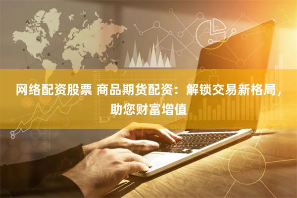 网络配资股票 商品期货配资：解锁交易新格局，助您财富增值