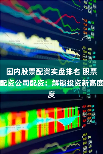 国内股票配资实盘排名 股票配资公司配资：解锁投资新高度